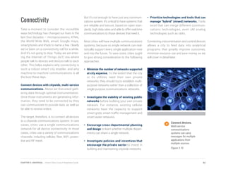 Connectivity
Take a moment to consider the incredible
ways technology has changed our lives in the
last four decades – microprocessors, ATMs,
the World Wide Web, email, Google maps,
smartphones and iPads to name a few. Clearly
we’ve been on a connectivity roll for a while.
And it’s not going to stop. Today we are enter-
ing the Internet of Things (IoT) era where
people talk to devices and devices talk to each
other. This helps explains why connectivity is
such a robust smart city enabler, and why
machine-to-machine communications is all
the buzz these days.
Connect devices with citywide, multi-service
communications. Above we discussed gath-
ering data through optimal instrumentation.
Once those instruments are generating infor-
mation, they need to be connected so they
can communicate to provide data, as well as
be able to receive orders.
The target, therefore, is to connect all devices
to a citywide communications system. In rare
cases, cities use a single communications
network for all device connectivity. In most
cases, cities use a variety of communications
channels, including cellular, fiber, WiFi, power-
line and RF mesh.
But it’s not enough to have just any communi-
cations system. It’s critical to have systems that
are reliable and secure, based on open stan-
dards, high data rates and able to offer real-time
communications to those devices that need it.
Most cities will have multiple communications
systems, because no single network can real-
istically support every single application now
and into the future. To save costs, cities ought
to give strong consideration to the following
approaches:
•	 Minimize the number of networks supported
at city expense. To the extent that the city
or its utilities need their own private
networks, they should try to establish multi-
purpose networks rather than a collection of
single-purpose communications networks.
•	 Investigate the viability of existing public
networks before building your own private
network. For instance, existing cellular
networks have the capacity to support
smart grids, smart traffic management and
smart water networks.
•	 Encourage cross-departmental planning
and design to learn whether multiple depart-
ments can share a single network.
•	 Investigate policies and incentives that
encourage the private sector to invest in
building and maintaining citywide networks.
•	 Prioritize technologies and tools that can
manage “hybrid” (mixed) networks. Tools
exist that can merge different communi-
cations technologies, even old analog
technologies such as radio.
Connecting instrumentation and control devices
allows a city to feed data into analytical
programs that greatly improve outcomes,
minimize resource use and save money, as we
will cover in detail later.
Connect devices.
Multi-service
communications
systems can carry
messages for multiple
applications from
multiple sources.
Figure 3.10
42CHAPTER 3: UNIVERSAL | Smart Cities Council Readiness Guide
 