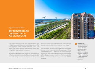 Citywide communications:
ONE NETWORK RUNS
THREE METERS —
WATER, HEAT, GAS
Smart Cities Council member Itron deployed water, heat
and gas meters, a wireless fixed network and software for
Sino-Singapore Tianjin Eco-City in Tianjin, China. It is
China’s only unified platform that manages water, heat
and gas data together under one system.
The network allows the city to achieve its vision of energy
and water resource conservation by providing actionable
data such as high accuracy readings and reading rates,
automatic meter reading and graphical data analysis to
educate residents about their energy and water usage.
Sino-Singapore Tianjin Eco-City is a flagship government-
to-government project between Singapore and China.
Established in 2007, it is built on the vision of being “a
thriving city which is socially harmonious, environmental-
ly-friendly and resource-efficient.” When completed in
2020, it is estimated to have approximately 350,000
residents.
Minimize the
number of networks.
The comprehensive
solution that Itron
deployed in Tianjin,
China measures,
collects and analyzes
data from water, heat
and gas meters, using
a single communica-
tions system.
Figure 3.11
43CHAPTER 3: UNIVERSAL | Smart Cities Council Readiness Guide
 