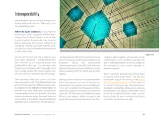 Figure 3.12
Interoperability
Interoperability ensures the technologies you
deploy work well together. There are three
interoperability targets:
Adhere to open standards. If you hope to
achieve your smart city goals, different tech-
nologies from different vendors must be able
to work together. In particular, they must be
able to exchange information. Adhering to
standards helps to guarantee that the prod-
ucts you buy can use predefined mechanisms
to talk to each other.
And you don’t want just any standards, you
want “open” standards – standards that have
been defined by an industry group and
published for all to use. This contrasts with
“proprietary” standards, which typically come
from a single vendor who retains control over
who can use them and when they will change.
Open standards help cities control both their
expenses and their risk. They allow cities to mix
and match products from different vendors with-
out jeopardizing the ability to exchange data. Put
another way, open standards contribute to
interoperability, choice and flexibility. They also
make maintenance easier, because there are
communities of specialists trained in published
standards, such as those from Council advisors
the International Electrotechnical Commission
(IEC), the Institute of Electrical and Electronics
Engineers (IEEE), the International
Telecommunication Union (ITU), the American
National Standards Institute (ANSI) and many
others including 3GPP for 3G/4G and the WiFi
Alliance.
Although open standards are absolutely essen-
tial to the long-term success of a smart city,
putting them into practice can be challenging.
There are hundreds if not thousands of stan-
dards that apply to one aspect or another of
urban life. The best advice is to leave the heavy
lifting to the experts. When you get to the
project planning phase (as described in the final
chapter), select suppliers with a public, proven
commitment to open standards. Give them the
task of selecting the best ones to use, subject to
the oversight of your project manager or
systems integrator.
When it comes to the smart grid portion, there
is happily some good news. The IEC has
undertaken the job of creating a free Smart
Grid Standards Mapping Tool that makes it
far easier to discover and choose between
standards. Using either a diagram or a list, you
can drill down to a specific aspect, then see a
list of all the standards that relate. The IEC
lists not just its own standards, but those
from other organizations as well.
44CHAPTER 3: UNIVERSAL | Smart Cities Council Readiness Guide
 