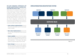 Use open integration architectures and
loosely coupled interfaces to facilitate shar-
ing of data and reuse of code. This gets a bit
technical, but the important thing to under-
stand is that you can build your applications in
a way that makes it easy to reuse code
“modules,” saving time and expense. Systems
that are “loosely coupled” don’t have compo-
nents that are dependent on each other, theo-
retically making it easier to swap them in and
out. Open integration architectures are
enhanced by methodologies such as service-
oriented architecture (SOA) and enterprise
service bus (ESB). Benefits include:
•	 Faster software implementations because
they can be assembled in part from previously
written modules
•	 More robust implementations because the
city can have standardized tools and best
practices
•	 Greater scalability because the loose coupling
that is part of an open integration architecture
allows for high availability, fault tolerance and
load balancing — techniques that allow
systems to deal with huge amounts of data
•	 Easier changes because you alter only the
affected module(s), not the entire applica-
tion, and because changing one module has
minimal impact on the rest of the system
Figure 3.13
OPEN INTEGRATION ARCHITECTURE SYSTEM
SERVICE BUS
Application ApplicationApplication
Web service
(module)
Web service
(module)
Web service
(module)
Web service
(module)
45CHAPTER 3: UNIVERSAL | Smart Cities Council Readiness Guide
 