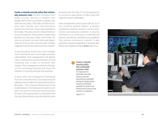 Create a citywide security policy that continu-
ally assesses risks. Privacy is freedom from
public scrutiny. Security is freedom from
danger and for that a city needs a rigorous, city-
wide security policy. That policy should encom-
pass data, devices and communications
systems at minimum. Smart cities generate a
lot of data. They also connect critical infrastruc-
ture to the Internet. Those actions create many
benefits, but they also create new threats. It’s
best not to leave it to each individual depart-
ment to come up with a security plan. Instead,
implement and enforce best practices citywide.
A security policy should use a risk manage-
ment framework that continually assesses
vulnerabilities. Risk management is the identifi-
cation, assessment and prioritization of risks
combined with a plan to minimize their
impacts. Risk management continues through-
out the technology lifecycle and drives the
evolution of security protocols and practices.
A smart city’s risk management framework
must be comprehensive, encompassing the
cybersecurity as well as the physical security of
all assets — from massive infrastructure to tiny
mobile devices. The framework should encom-
pass not just the necessary technical steps,
but also a thorough program of education and
training. (Many famous security breaches were
launched with the help of “social engineering”
to convince a naive person to take a step that
made the system vulnerable.)
Risk management cannot avoid all risk, but it
can minimize adverse effects. It lessens
unwelcome surprises, assists in correct priori-
tization and reassures residents. A security
framework is a combination of well-defined
policies, procedures, standards and guidelines
that provide consistency citywide. It also
promotes a proactive approach to security, iden-
tifying and mitigating threats before they occur.
Create a citywide
security policy
that continually
assesses risks.
It’s important to
remember that (like
privacy) security
requirements specified
during the design phase
must be continually
updated to counter new
threats and to ensure they
remain in compliance.
Figure 3.17
49CHAPTER 3: UNIVERSAL | Smart Cities Council Readiness Guide
 