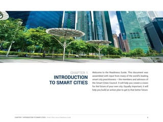 CHAPTER 1: INTRODUCTION TO SMART CITIES | Smart Cities Council Readiness Guide
INTRODUCTION
TO SMART CITIES
Welcome to the Readiness Guide. This document was
assembled with input from many of the world’s leading
smart city practitioners – the members and advisors of
the Smart Cities Council. It will help you create a vision
for the future of your own city. Equally important, it will
help you build an action plan to get to that better future.
5
CHAPTER 1
 