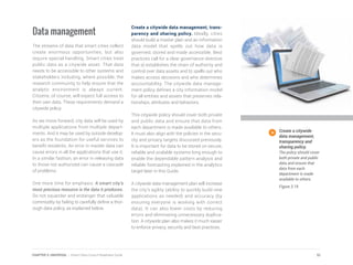 Data management
The streams of data that smart cities collect
create enormous opportunities, but also
require special handling. Smart cities treat
public data as a citywide asset. That data
needs to be accessible to other systems and
stakeholders including, where possible, the
research community to help ensure that the
analytic environment is always current.
Citizens, of course, will expect full access to
their own data. These requirements demand a
citywide policy.
As we move forward, city data will be used by
multiple applications from multiple depart-
ments. And it may be used by outside develop-
ers as the foundation for useful services to
benefit residents. An error in master data can
cause errors in all the applications that use it.
In a similar fashion, an error in releasing data
to those not authorized can cause a cascade
of problems.
One more time for emphasis: A smart city’s
most precious resource is the data it produces.
Do not squander and endanger that valuable
commodity by failing to carefully define a thor-
ough data policy, as explained below.
Create a citywide data management, trans-
parency and sharing policy. Ideally, cities
should build a master plan and an information
data model that spells out how data is
governed, stored and made accessible. Best
practices call for a clear governance directive
that a) establishes the chain of authority and
control over data assets and b) spells out who
makes access decisions and who determines
accountability. The citywide data manage-
ment policy defines a city information model
for all entities and assets that preserves rela-
tionships, attributes and behaviors.
This citywide policy should cover both private
and public data and ensure that data from
each department is made available to others.
It must also align with the policies in the secu-
rity and privacy targets discussed previously.
It is important for data to be stored on secure,
reliable and scalable systems long enough to
enable the dependable pattern analysis and
reliable forecasting explained in the analytics
target later in this Guide.
A citywide data management plan will increase
the city’s agility (ability to quickly build new
applications as needed) and accuracy (by
ensuring everyone is working with correct
data). It can also lower costs by reducing
errors and eliminating unnecessary duplica-
tion. A citywide plan also makes it much easier
to enforce privacy, security and best practices.
Create a citywide
data management,
transparency and
sharing policy.
The policy should cover
both private and public
data and ensure that
data from each
department is made
available to others.
Figure 3.19
51CHAPTER 3: UNIVERSAL | Smart Cities Council Readiness Guide
 