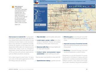 Have access to a central GIS. A geographic
information system (GIS) that maps all of the
city’s assets and location information is a big
contributor to what makes a smart city smart.
Most cities will want to implement a single,
central GIS system so that data from one
department (traffic alerts, for instance) can be
shared with others (such as emergency
responders). Some cities even share the cost
of GIS services with outside organizations,
such as utilities and phone companies.
GIS is tailor-made for smart cities. To name
just a few of the great applications of this
technology, cities can use GIS to:
•	 Map crime data to aid their public safety work
•	 Locate pipes, pumps, cables and other
assets to help better monitor and analyze
the efficacy of their water infrastructure
•	 Maximize traffic flow and share helpful traf-
fic maps with the public
•	Conduct better environmental impact
assessments for their buildings and parks
There are also many benefits to cities with GIS:
•	 Spatial decision-making is greatly improved
•	 Efficiency gains accrue through more intel-
ligent maintenance scheduling and delivery
routes
•	 Improved accuracy of essential records
such as property boundaries and locations
of key assets
•	Resiliency is boosted through improved
situational awareness in times of stress
Everything in a city has a location. In a smart
city, location information is being used and
produced for countless purposes by countless
different systems. Cities need to encourage
use of open standards that provide seamless
Have access to
a central GIS.
The Houston, Texas public
works department GIS is
available online. The
rendering above shows
water main locations.
Having a GIS that maps all
of a city’s assets and
location information is a
big contributor to what
makes a smart city smart.
Figure 3.25
58CHAPTER 3: UNIVERSAL | Smart Cities Council Readiness Guide
 