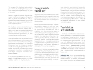The first goal of the Readiness Guide is to give
you a “vision” of a smart city, to help you under-
stand how technology will transform the cities
of tomorrow.
Second is to help you construct your own road-
map to that future. It suggests the goals to
which you should aspire, the features and func-
tions you should specify, the best practices that
will gain you the maximum benefits for the mini-
mum cost, at reduced risk.
The Readiness Guide is intended for mayors,
city managers, city planners and their staff. It
helps cities help themselves by providing
objective, vendor-neutral information to make
confident, educated choices about the tech-
nologies that can transform a city.
Cities around the world are already making
tremendous progress in achieving economic,
environmental and social sustainability, in
export-based initiatives and in the creation of
21st century jobs. All of these are excellent
ways to improve city living standards and econ-
omies. The concept of smart cities doesn’t
compete with these efforts. Instead, smart city
technologies can support and enhance work
already underway.
In this chapter, we will define the smart city,
explore its benefits and introduce the frame-
work that underlies this Readiness Guide.
Taking a holistic
view of ‘city’
This introductory section defines smart cities
and explores the trends that are driving this
global phenomenon. It also discusses some of
the barriers cities may face and strategies to
overcome them.
Before we define the “smart” piece, however,
we should first deal with the word “city.” Real-
world smart city examples are rarely a city in
the strictest term. Many are more than a
single city, such as a metropolitan region, a
cluster of cities, counties and groups of coun-
ties, a collection of nearby towns or a regional
coalition. Other examples are less than a full-
scale city, such as districts, neighborhoods,
townships, villages, campuses and military
bases. Indeed, many municipalities are taking
a neighborhood-by-neighborhood approach to
modernization. This Guide is designed to
address all of these human ecosystems.
Because it is in common use, we will continue
to use “city” throughout this Guide. But we use
it to mean all relevant examples big and small.
Regardless of size, we are taking a compre-
hensive, holistic view that includes the entirety
of human activity in an area, including city
governments, schools, hospitals, infrastruc-
ture, resources, businesses and people. As
you’ll read, smart technologies have matured
to the point that cities of all sizes can afford
and benefit from their implementation. For
example, new cloud computing offerings allow
even the smallest city to affordably tap into
enormous computing power. So the lessons of
this Guide apply regardless of size – and you’ll
see real-world examples in the case studies
featured throughout.
The definition
of a smart city
A smart city uses information and communi-
cations technology (ICT) to enhance its livability,
workability and sustainability. In simplest
terms, there are three parts to that job: collect-
ing, communicating and “crunching.” First, a
smart city collects information about itself
through sensors, other devices and existing
systems. Next, it communicates that data
using wired or wireless networks. Third, it
“crunches” (analyzes) that data to understand
what’s happening now and what’s likely to
happen next.
Collecting data. Smart devices are logically
located throughout the city to measure and
monitor conditions. For instance, smart meters
can measure electricity, gas and water usage
6CHAPTER 1: INTRODUCTION TO SMART CITIES | Smart Cities Council Readiness Guide
 