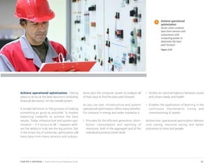 Achieve operational optimization. Taking
steps to arrive at the best decisions (including
financial decisions) for the overall system.
A simple definition is “the process of making
something as good as possible.” It implies
balancing tradeoffs to achieve the best
results. Today, infrastructure and system opti-
mization – if it occurs at all – happens with-
out the ability to truly see the big picture. But
in the smart city of tomorrow, optimization will
have data from many sensors and subsys-
tems plus the computer power to analyze all
of that input to find the best path forward.
As you can see, infrastructure and system
operational optimization offers many benefits.
For instance, in energy and water scenarios it:
•	 Provides for the efficient generation, distri-
bution, consumption and reporting of
resources, both in the aggregate and at the
individual business/citizen level
•	 Strikes an optimal balance between asset
and citizen needs and health
•	 Enables the application of learning in the
continuous maintenance, tuning and
commissioning of assets
Bottom line, operational optimization delivers
cost saving, resource saving and better
outcomes to cities and people.
Achieve operational
optimization.
Smart cities combine
data from sensors and
subsystems with
computing power to
determine the best
path forward.
Figure 3.28
61CHAPTER 3: UNIVERSAL | Smart Cities Council Readiness Guide
 