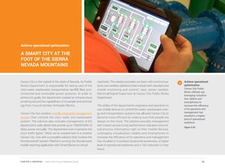 Achieve operational optimization:
A SMART CITY AT THE
FOOT OF THE SIERRA
NEVADA MOUNTAINS
Carson City is the capital of the state of Nevada. Its Public
Works Department is responsible for taking care of the
city’s water, wastewater, transportation, landfill, fleet, envi-
ronmental and renewable power systems. In order to
achieve its goals, the department created an infrastructure
revolving around the capabilities of its people and technol-
ogy from Council member Schneider Electric.
Carson City has created a totally integrated management
system that controls the city’s water and wastewater
system. The solution also includes management of the
department’s solar plants that provide up to 748,000 kWh of
clean power annually. The department even maintains the
city’s traffic lights. “What we’ve created here is a smarter
Carson City. One with a complete solution that involves the
Wonderware® System Platform running the Wonderware
mobile reporting application with SmartGlance on virtual
machines. The solution provides our team with communica-
tions over wireless platforms that include both standard and
mobile monitoring and control,” says James Jacklett,
Electrical/Signal Supervisor at Carson City Public Works
Department.
The ability of the department’s engineers and operators to
use mobile devices to control the water, wastewater, ener-
gy and transportation systems has allowed Carson City to
become more efficient by making sure that people are
always on the move. The solution provides management
with instant access to key performance indicators and crit-
ical process information right on their mobile devices.
Leveraging virtualization, tablets and smartphones to
increase the efficiency of its operators and management
has resulted in increased situational awareness, a higher
level of operational readiness and a 15% reduction in man
hours.
Achieve operational
optimization.
Carson City Public
Works officials say
leveraging virtualiza-
tion, tablets and
smartphones to
increase the efficiency
of its operators and
management has
resulted in a higher
level of operational
readiness.
Figure 3.29
62CHAPTER 3: UNIVERSAL | Smart Cities Council Readiness Guide
 