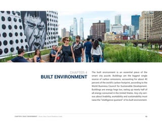 CHAPTER 4: BUILT ENVIRONMENT | Smart Cities Council Readiness Guide
BUILT ENVIRONMENT
The built environment is an essential piece of the
smart city puzzle. Buildings are the biggest single
source of carbon emissions, accounting for about 40
percent of the world’s carbon footprint, according to the
World Business Council for Sustainable Development.
Buildings are energy hogs too, eating up nearly half of
all energy consumed in the United States. Any city seri-
ous about livability, workability and sustainability must
raise the “intelligence quotient” of its built environment.
66
CHAPTER 4
 