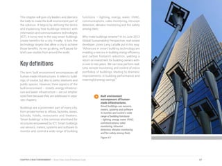 This chapter will give city leaders and planners
the tools to make the built environment part of
the solution. It begins by defining the terms
and explaining how buildings interact with
information and communications technologies
(ICT). It turns next to the way smart buildings
create benefits for a city. Finally, it lists the
technology targets that allow a city to achieve
those benefits. As we go along, we’ll pause for
brief case studies from around the world.
Key definitions
The term ‘built environment’ encompasses all
human-made infrastructures. It refers to build-
ings, of course, but also to parks, stadiums and
public spaces. However, three aspects of the
built environment – streets, energy infrastruc-
ture and water infrastructure – are not empha-
sized here because they are addressed in sepa-
rate chapters.
Buildings are a prominent part of every city,
from private homes to offices, factories, stores,
schools, hotels, restaurants and theaters.
‘Smart buildings’ is the common shorthand for
structures empowered by ICT. Smart buildings
use sensors, meters, systems and software to
monitor and control a wide range of building
functions – lighting, energy, water, HVAC,
communications, video monitoring, intrusion
detection, elevator monitoring and fire safety
among them.
Why make buildings smarter? In its June 2013
Global Sustainability Perspective, real estate
developer Jones Lang LaSalle put it this way:
“Advances in smart building technology are
enabling a new era in building energy efficiency
and carbon footprint reduction, yielding a
return on investment for building owners with-
in one to two years. We can now perform real-
time remote monitoring and control of entire
portfolios of buildings, leading to dramatic
improvements in building performance and
meaningful energy savings.”
Built environment
encompasses all human-
made infrastructures.
Smart buildings use sensors,
meters, systems and software
to monitor and control a wide
range of building functions
– lighting, energy, water, HVAC,
communications, video
monitoring, intrusion
detection, elevator monitoring
and fire safety among them.
Figure 4.1
67CHAPTER 4: BUILT ENVIRONMENT | Smart Cities Council Readiness Guide
 