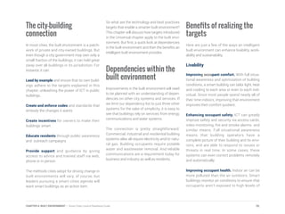 The city-building
connection
In most cities, the built environment is a patch-
work of private and city-owned buildings. But
even though a city government may own only a
small fraction of the buildings, it can hold great
sway over all buildings in its jurisdiction. For
instance, it can:
Lead by example and ensure that its own build-
ings adhere to the targets explained in this
chapter, unleashing the power of ICT in public
buildings.
Create and enforce codes and standards that
embody the changes it wants
Create incentives for owners to make their
buildings smart
Educate residents through public awareness
and outreach campaigns
Provide support and guidance by giving
access to advice and trained staff via web,
phone or in person
The methods cities adopt for driving change in
built environments will vary, of course, but
leaders pursuing a smart cities agenda will
want smart buildings as an action item.
So what are the technology and best practices
targets that enable a smarter built environment?
This chapter will discuss how targets introduced
in the Universal chapter apply to the built envi-
ronment. But first, a quick look at dependencies
in the built environment and then the benefits an
intelligent built environment provides.
Dependencies within the
built environment
Improvements in the built environment will need
to be planned with an understanding of depen-
dencies on other city systems and services. If
we limit our dependency list to just three other
systems for the sake of simplicity, it is easy to
see that buildings rely on services from energy,
communications and water systems.
The connection is pretty straightforward.
Commercial, industrial and residential building
systems alike all require electricity and/or natu-
ral gas. Building occupants require potable
water and wastewater removal. And reliable
communications are a requirement today for
business and industry as well as residents.
Benefits of realizing the
targets
Here are just a few of the ways an intelligent
built environment can enhance livability, work-
ability and sustainability.
Livability
Improving occupant comfort. With full situa-
tional awareness and optimization of building
conditions, a smart building can tailor light, heat
and cooling to each area or even to each indi-
vidual. Since most people spend nearly all of
their time indoors, improving that environment
improves their comfort quotient.
Enhancing occupant safety. ICT can greatly
improve safety and security via access cards,
video monitoring, fire and smoke alarms and
similar means. Full situational awareness
means that building operators have a
complete picture of their building and its envi-
rons, and are able to respond to issues or
threats in real time. In some cases, these
systems can even correct problems remotely
and automatically.
Improving occupant health. Indoor air can be
more polluted than the air outdoors. Smart
buildings monitor air conditions to ensure that
occupants aren’t exposed to high levels of
70CHAPTER 4: BUILT ENVIRONMENT | Smart Cities Council Readiness Guide
 