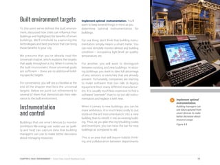 Built environment targets
To this point we’ve defined the built environ-
ment, discussed how cities can influence their
buildings and highlighted the benefits of smart
buildings. We’ll conclude by examining the
technologies and best practices that can bring
those benefits to your city.
We presume that you’ve already read the
Universal chapter, which explains the targets
that apply throughout a city. When it comes to
the built environment, those universal goals
are sufficient – there are no additional build-
ing-specific targets.
For convenience, you will see a checklist at the
end of the chapter that lists the universal
targets. Below we point out refinements to
several of them that demonstrate their rele-
vance to the built environment.
Instrumentation
and control
Buildings that use smart devices to monitor
conditions like energy use, water use, air quali-
ty and heat can capture data that building
managers can use to make better decisions
about managing resources.
Implement optimal instrumentation. You’ll
want to keep several things in mind as you
determine optimal instrumentation for
buildings.
For one thing, don’t think that building instru-
mentation simply means a smart meter. You
can now remotely monitor almost any building
condition – occupancy, light level, air quality,
temperature, etc.
For another, you will want to distinguish
between existing and new buildings. In exist-
ing buildings, you want to take full advantage
of any sensors or switches that are already
present. Fortunately, companies are starting
to make software that can talk to legacy
equipment from many different manufactur-
ers. It is usually much less expensive to find a
software “overseer” than to rip out old instru-
mentation and replace it with new.
When it comes to new buildings, you can be
more ambitious. It is much less costly to put
state-of-the-art instrumentation into a new
building than to retrofit it into an existing build-
ing. Thus, as you plan the city’s building codes
and incentives, you can raise the bar for new
buildings as compared to old.
This is an area that will require holistic think-
ing and collaboration between departments
Implement optimal
instrumentation.
Building managers can
use data captured from
smart devices to make
better decisions about
resource usage.
Figure 4.8
75CHAPTER 4: BUILT ENVIRONMENT | Smart Cities Council Readiness Guide
 