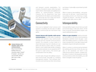and between outside stakeholders. For
instance, the electric power utility may want
smart meters, thermostats and appliances to
adhere to communications protocols.
Likewise, the fire department may have
requirements for fire alarms and smoke detec-
tors. Obviously, the city’s codes and recom-
mendations should be compatible.
Connectivity
Once you’ve deployed smart sensors and
systems in a building, the next step is to allow
them to communicate the information they
gather.
Connect devices with citywide, multi-service
communications. In a few cases, a building’s
sensors and systems may communicate
directly with the citywide communications
system. For instance, a smart meter or a
smart thermostat may tie in directly so it can
talk to the electric power utility. In a similar
fashion, some utilities talk directly to building
load control switches to turn equipment off if
the grid is under stress. (The owners get
compensation from the utility.)
In most cases, though, the building’s sensors
will communicate internally to a building
management system. That software then
monitors and summarizes that internal data
and shares it externally as permitted by build-
ing owners.
When it comes to new buildings – and some-
times even for old ones -- many forward think-
ing building owners are choosing a single,
“merged” IP network – one that can carry all
traffic, whether data, voice or video.
Interoperability
Interoperability targets ensure that your built
environment plays nicely with others. Of the
three universal interoperability targets, two
require additional discussion.
Adhere to open standards. Building technolo-
gy must adhere to the same communications
standards as all other smart city gear – even
when the building industry is a barrier to this
smart city goal. And it must also contend with
standards unique to the built environment.
When it comes to communicating between
the building and the rest of the city, you can
rely on the standards set forth in the
Telecommunications chapter, notably IPv6.
But when it comes to the equipment and the
communications within the building, you will
have to navigate a maze of options.
Connect devices with
citywide, multi-service
communications.
Many forward thinking
building owners are
choosing a single, “merged”
IP network – one that can
carry all traffic, whether
data, voice or video.
Figure 4.9
76CHAPTER 4: BUILT ENVIRONMENT | Smart Cities Council Readiness Guide
 