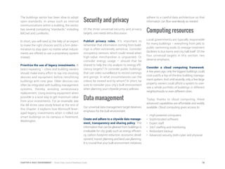 The buildings sector has been slow to adopt
open standards. In areas such as internal
communications within a building, the sector
has several competing “standards,” including
BACnet and LonWorks.
In short, you will need a) the help of an expert
to make the right choices and b) a firm deter-
mination to stay open no matter what induce-
ments are offered to use a proprietary system
instead.
Prioritize the use of legacy investments. It
bears repeating – cities and building owners
should make every effort to tap into existing
devices and equipment before retrofitting
buildings with new gear. Older devices can
often be integrated with building management
systems, thereby avoiding unnecessary
replacement. Using existing equipment when
possible is a wise way to get maximum value
from your investments. For an example, see
the 88 Acres case study linked at the end of
this chapter; it explains how Microsoft lever-
aged legacy investments when it rolled out
smart buildings on its campus in Redmond,
Washington.
Security and privacy
Of the three universal security and privacy
targets, one needs extra discussion.
Publish privacy rules. It’s important to
remember that information coming from build-
ings is often extremely sensitive. Consider
occupancy sensors, which could reveal when
high-value merchandise is unguarded. Or
consider energy usage – should that be
shared to help the city analyze its energy effi-
ciency targets? Or consider public buildings
that use video surveillance to record comings
and goings. In what circumstances can the
videos be viewed and by whom? In short, be
sure to consider your city’s built environment
when planning your citywide privacy policies.
Data management
Our universal data management target deserves
emphasis for the built environment.
Create and adhere to a citywide data manage-
ment, transparency and sharing policy. The
information that can be gleaned from buildings is
invaluable for city goals such as energy efficien-
cy, carbon footprint reduction, economic devel-
opment, transit planning and land use planning.
It is crucial that your built environment initiatives
adhere to a careful data architecture so that
information can flow seamlessly as needed.
Computing resources
Local governments are typically responsible
for many buildings – everything from jails to
public swimming pools to sewage treatment
facilities to bus barns and city hall itself. Of the
four universal targets in this section, two
deserve emphasis.
Consider a cloud computing framework.
A few years ago, only the biggest buildings could
cost-justify a top-of-the-line building manage-
ment system. And until recently, only a few large
property owners could afford a system to over-
see a whole portfolio of buildings in different
neighborhoods or even different cities.
Today, thanks to cloud computing, these
advanced capabilities are affordable and widely
available. Cloud computing gives access to:
• High-powered computers
•	 Sophisticated software
•	 Expert staff
•	 24x7 staffing and monitoring
•	 Redundant backup
•	 Advanced security, both cyber and physical
78CHAPTER 4: BUILT ENVIRONMENT | Smart Cities Council Readiness Guide
 