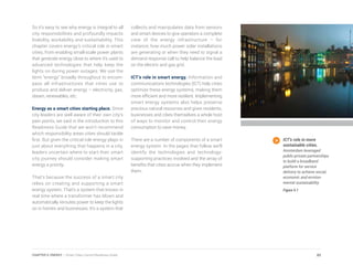 So it’s easy to see why energy is integral to all
city responsibilities and profoundly impacts
livability, workability and sustainability. This
chapter covers energy’s critical role in smart
cities, from enabling small-scale power plants
that generate energy close to where it’s used to
advanced technologies that help keep the
lights on during power outages. We use the
term “energy” broadly throughout to encom-
pass all infrastructures that cities use to
produce and deliver energy – electricity, gas,
steam, renewables, etc.
Energy as a smart cities starting place. Since
city leaders are well aware of their own city’s
pain points, we said in the introduction to this
Readiness Guide that we won’t recommend
which responsibility areas cities should tackle
first. But given the critical role energy plays in
just about everything that happens in a city,
leaders uncertain where to start their smart
city journey should consider making smart
energy a priority.
That’s because the success of a smart city
relies on creating and supporting a smart
energy system. That’s a system that knows in
real time where a transformer has blown and
automatically reroutes power to keep the lights
on in homes and businesses. It’s a system that
collects and manipulates data from sensors
and smart devices to give operators a complete
view of the energy infrastructure – for
instance, how much power solar installations
are generating or when they need to signal a
demand response call to help balance the load
on the electric and gas grid.
ICT’s role in smart energy. Information and
communications technologies (ICT) help cities
optimize these energy systems, making them
more efficient and more resilient. Implementing
smart energy systems also helps preserve
precious natural resources and gives residents,
businesses and cities themselves a whole host
of ways to monitor and control their energy
consumption to save money.
There are a number of components of a smart
energy system. In the pages that follow we’ll
identify the technologies and technology-
supporting practices involved and the array of
benefits that cities accrue when they implement
them.
ICT’s role in more
sustainable cities.
Amsterdam leveraged
public-private partnerships
to build a broadband
platform for service
delivery to achieve social,
economic and environ-
mental sustainability.
Figure 5.1
85CHAPTER 5: ENERGY | Smart Cities Council Readiness Guide
 