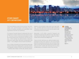 OTHER SMART
CITY DEFINITIONS
The Council defines a smart city as one that “uses infor-
mation and communications technology (ICT) to
enhance its livability, workability and sustainability.” Other
organizations have their own definitions.
For instance, Forrester Research emphasizes the use of
computing to monitor infrastructure and improve servic-
es: “The use of smart computing technologies to make
the critical infrastructure components and services of a
city – which include city administration, education,
healthcare, public safety, real estate, transportation and
utilities – more intelligent, interconnected and efficient.”
The U.S. Office of Scientific and Technical Information also
stresses infrastructure, explaining that “a city that monitors
and integrates conditions of all of its critical infrastructures
– including roads, bridges, tunnels, rails, subways, airports,
seaports, communications, water, power, even major build-
ings – can better optimize its resources, plan its preventive
maintenance activities, and monitor security aspects while
maximizing services to its citizens.”
Meanwhile, in 2010 IBM’s Journal of Research and
Development paid particular attention to the wide range of
smart devices that collect information, calling it “an instru-
mented, interconnected and intelligent city.”
These and other definitions are valid and helpful under-
standings of what smart cities are. The Council stands
behind its comprehensive definition. But we mention these
others so that cities that have planned and invested under
these and other models will understand that we share
complementary, not competitive, views of the smart city
Livability,
workability and
sustainability are
the goals.
Smart cities use
information and
communications
technologies to achieve
them. Seoul, South
Korea – pictured here
– is often cited as one
of the world’s most
vibrant, sustainable
cities.
Figure 1.3
9CHAPTER 1: INTRODUCTION TO SMART CITIES | Smart Cities Council Readiness Guide
 