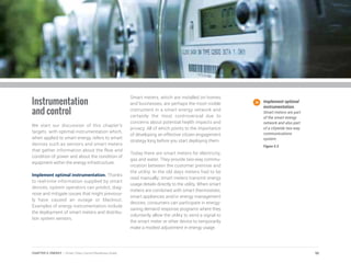 Instrumentation
and control
We start our discussion of this chapter’s
targets with optimal instrumentation which,
when applied to smart energy, refers to smart
devices such as sensors and smart meters
that gather information about the flow and
condition of power and about the condition of
equipment within the energy infrastructure.
Implement optimal instrumentation. Thanks
to real-time information supplied by smart
devices, system operators can predict, diag-
nose and mitigate issues that might previous-
ly have caused an outage or blackout.
Examples of energy instrumentation include
the deployment of smart meters and distribu-
tion system sensors.
Smart meters, which are installed on homes
and businesses, are perhaps the most visible
instrument in a smart energy network and
certainly the most controversial due to
concerns about potential health impacts and
privacy. All of which points to the importance
of developing an effective citizen engagement
strategy long before you start deploying them.
Today there are smart meters for electricity,
gas and water. They provide two-way commu-
nication between the customer premise and
the utility. In the old days meters had to be
read manually; smart meters transmit energy
usage details directly to the utility. When smart
meters are combined with smart thermostats,
smart appliances and/or energy management
devices, consumers can participate in energy-
saving demand response programs where they
voluntarily allow the utility to send a signal to
the smart meter or other device to temporarily
make a modest adjustment in energy usage.
Implement optimal
instrumentation.
Smart meters are part
of the smart energy
network and also part
of a citywide two-way
communications
system.
Figure 5.5
90CHAPTER 5: ENERGY | Smart Cities Council Readiness Guide
 