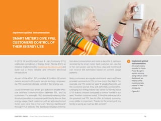 In 2013, GE and Florida Power & Light Company (FPL)
celebrated completion of Energy Smart Florida (ESF), an
initiative implemented to modernize the electric grid and
build out a more reliable and efficient electrical
infrastructure.
As part of the effort, FPL installed 4.5 million GE smart
meters across its 35-county service territory, empower-
ing FPL’s customers to take control of their energy use.
Council member GE’s smart grid solutions enable effec-
tive two-way communication between FPL and its
customers. For example, FPL’s advanced metering infra-
structure provides its customers with hourly data on their
energy usage. Each customer with an activated smart
meter can view his or her own “Energy Dashboard”
through FPL’s website. The dashboard displays informa-
tion about consumption and costs a day after it has been
recorded by the smart meter. Each customer can view his
or her own power use by the hour, day and month and
can receive bill estimates based on current usage
patterns.
Many customers are regular dashboard users and have
provided comments to FPL on how much they like it. For
example, one FPL customer said, “If people choose to use
the customer portal, they will definitely see benefits.
Changing our energy habits has saved our family about
$100 dollars a month compared to similar homes in our
area.” Another customer noted, “I think the online portal is
the greatest tool FPL has to offer. In today’s economy,
every dollar is important. Thanks to the smart grid, my
family is saving as much as $30 a month.”
Implement optimal
instrumentation.
GE smart meters
installed in Floida
Power & Light’s
service territory,
along with an online
dashboard, are
helping utility
customers take
control of their
energy use.
Figure 5.6
Implement optimal instrumentation:
SMART METERS GIVE FP&L
CUSTOMERS CONTROL OF
THEIR ENERGY USE
91CHAPTER 5: ENERGY | Smart Cities Council Readiness Guide
 
