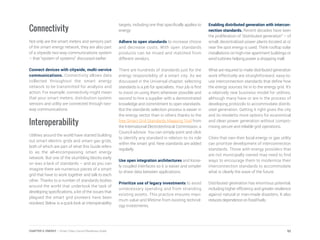 Connectivity
Not only are the smart meters and sensors part
of the smart energy network, they are also part
of a citywide two-way communications system
– that “system of systems” discussed earlier.
Connect devices with citywide, multi-service
communications. Connectivity allows data
collected throughout the smart energy
network to be transmitted for analysis and
action. For example, connectivity might mean
that your smart meters, distribution system
sensors and utility are connected through two-
way communications.
Interoperability
Utilities around the world have started building
out smart electric grids and smart gas grids,
both of which are part of what this Guide refers
to as the all-encompassing smart energy
network. But one of the stumbling blocks early
on was a lack of standards – and as you can
imagine there are numerous pieces of a smart
grid that have to work together and talk to each
other. Thanks to a number of standards bodies
around the world that undertook the task of
developing specifications, a lot of the issues that
plagued the smart grid pioneers have been
resolved. Below is a quick look at interoperability
targets, including one that specifically applies to
energy:
Adhere to open standards to increase choice
and decrease costs. With open standards
products can be mixed and matched from
different vendors.
There are hundreds of standards just for the
energy responsibility of a smart city. As we
discussed in the Universal chapter, selecting
standards is a job for specialists. Your job is first
to insist on using them whenever possible and
second to hire a supplier with a demonstrated
knowledge and commitment to open standards.
But the standards selection process is easier in
the energy sector than in others thanks to the
free Smart Grid Standards Mapping Tool from
the International Electrotechnical Commission, a
Council advisor. You can simply point and click
to identify any standard in relation to its role
within the smart grid. New standards are added
regularly.
Use open integration architectures and loose-
ly coupled interfaces so it is easier and simpler
to share data between applications.
Prioritize use of legacy investments to avoid
unnecessary spending and from stranding
existing assets. This practice ensures maxi-
mum value and lifetime from existing technol-
ogy investments.
Enabling distributed generation with intercon-
nection standards. Recent decades have seen
the proliferation of “distributed generation” – of
small, decentralized power plants located at or
near the spot energy is used. Think rooftop solar
installations on high-rise apartment buildings or
wind turbines helping power a shopping mall.
What are required to make distributed generation
work effectively are straightforward, easy-to-
use interconnection standards that define how
the energy sources tie in to the energy grid. It’s
a relatively new business model for utilities,
although many have or are in the process of
developing protocols to accommodate distrib-
uted generation. Getting it right gives the city
and its residents more options for economical
and clean power generation without compro-
mising secure and reliable grid operations.
Cities that own their local energy or gas utility
can prioritize development of interconnection
standards. Those with energy providers that
are not municipally owned may need to find
ways to encourage them to modernize their
interconnection standards to accommodate
what is clearly the wave of the future.
Distributed generation has enormous potential,
including higher efficiency and greater resilience
against natural or man-made disasters. It also
reduces dependence on fossil fuels.
92CHAPTER 5: ENERGY | Smart Cities Council Readiness Guide
 