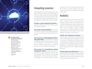 Computing resources
Basically all of the computing resources that
cities use rely on energy in some way, shape or
form, so it makes sense for cities to constantly
monitor for efficiencies and economies as they
use, deploy and procure computing resources.
As discussed in detail in the Universal chapter:
Consider a cloud computing framework to
enable scalability of systems, reduce costs
and improve reliability.
Use an open innovation platform to empower
innovators, increase accountability, generate
new revenue streams and stimulate economic
growth.
Have access to a central geographic informa-
tion system (GIS) to improve decision-making
capabilities, enable efficiency gains through
more intelligent scheduling and routing,
provide improved accuracy of essential
records and boost resiliency of key assets.
Have access to a comprehensive device
management system to improve infrastruc-
ture security and resiliency, deliver cost
savings and enforce compliance with city data
management, security and privacy policies.
This target, as we noted, takes on special
importance in the energy discussion due to
the numerous smart devices and other
computing resources deployed throughout
smart cities.
Analytics
As we’ve said previously, analytics are abso-
lutely critical to smart city success and
perhaps nowhere is that more evident than in
a smart energy network that powers so much
of what a city is and does. We’ll quickly review
three of the analytics targets already
discussed in the Universal chapter and then
introduce two more that speak volumes about
energy’s importance in a smart city.
Achieve full situational awareness. This
refers to giving operators a complete picture
of their energy system at any given moment
to increase its reliability and resiliency and
quickly respond to trouble. A complete operat-
ing picture is incredibly important to city ener-
gy systems. One example: It helps operators
detect energy theft and thereby conserve
resources.
Achieve operational optimization. Building
the very best smart energy network possible is
what cities want to achieve from the instru-
mentation and connectivity investments they
make in their energy infrastructure.
Consider a cloud
computing framework.
With computing
resources reliant on
energy, monitoring for
efficiencies and
economies is a smart
approach. Cloud
computing offers a way
to reduce costs and
increase reliability and
scalability.
Figure 5.10
96CHAPTER 5: ENERGY | Smart Cities Council Readiness Guide
 
