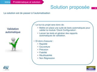 10
Ecosystème
La solution est de passer à l’automatisation
Validation
automatique
• Le but du projet sera donc de:
• Mettre en place une suite de tests automatiques pour
valider le module ‘Clock Configuration’.
• Lancer les tests et générer des rapports
automatiques de validation.
• Et donc d’assurer :
• Rapidité
• Couverture
• Précision
• Fiabilité
• Réutilisabilité
• Non Régression
Solution proposée
Introduction généraleProblématique et solution
 