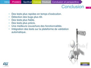 27
• Des tests plus rapides en temps d’exécution.
• Détection des bugs plus tôt.
• Des tests plus fiable.
• Des tests plus précis.
• Une meilleure couverture des fonctionnalités.
• Intégration des tests sur la plateforme de validation
automatique.
Conclusion
Introduction généraleIntroduction généraleProblématique et solutionProblématique et solutionIntroduction généraleProblématique et solutionProblématique et solutionConceptionIntroduction généraleProblématique et solutionSpcificatiatique et solutionConceptionRéalisationConclusion et perspecttive
 