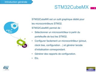 6STM32CubeMX
Ecosystème
STM32CubeMX est un outil graphique dédié pour
les microcontrôleurs STM32.
STM32CubeMX permet de :
• Sélectionner un microcontrôleur à partir du
portefeuille de tout les STM32.
• Configurer facilement un microcontrôleur (pinout,
clock tree, configuration…) et générer lecode
d'initialisation correspondant.
• Générer des rapports de configuration.
• Etc.
Introduction générale
 