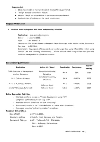 Supermarket
 Stock module able to maintain the stock details of the supermarket.
 Design Barcode Generations module.
 Reports Design for Stock Module as per the auditor requirement.
 Customization of code as per the client requirement.
Projects Undertaken
 Efficient Multi deployment And multi snapshotting on cloud:
Technology: java, swing Component.
Server : sqlserver2005.
Tools : Net Beans 7.0.
Description: This Project based on Research Paper Presented by Mr. Nicolai and Mr. Brenham in
San Jose in 06/2011.
Description : Key aspects of this project are handle Large Data using Efficient File system using
concept Like Blob ,Zooming and mirroring , reduce network traffic using Shared work pool and
constant management of application on cloud.
Educational Qualification
Institution University/Board Examination Percentage
Year Of
Passing
C.M.R. Institute of Management
studies, Bangalore
Bangalore University,
Bangalore
M.C.A 68% 2013
B. K. College ,Belgaum
Karnataka University,
Dharwad.
B.C.A 64.87% 2009
G. G. V. P, college, Halkarni.
Kolhapur Board
H.S.C 60.00% 2006
Janata Vidhyalaya, Turkewadi Kolhapur Board S.S.C. 66.00% 2004
Extra-Curricular Activities
 Attended certificate course on “Project Development using PHP”.
 Completed Certificate course on “Asp .net”.
 Attended National conference on “Soft computing”.
 Squired second prize in the “Online Painting” in college level competition.
 Developed a module “online Examination” for college.
Personal Information
Date of Birth : 24th Feb.1989.
Linguistic Abilities : English, Hindi, Kannada and Marathi,
Permanent Address : A/P - Turkewadi, Tel - Chandgad,
Dist. - Kolhapur, Maharashtra.
Pin - 416507.
(Harish Nandkumar Patil)
 