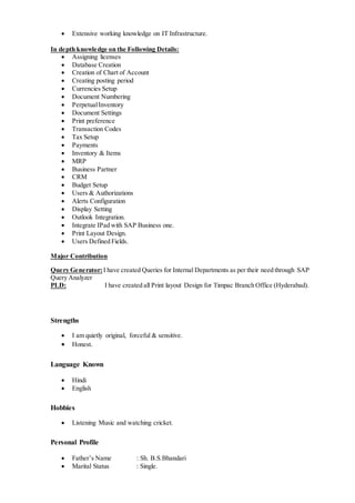  Extensive working knowledge on IT Infrastructure.
In depth knowledge on the Following Details:
 Assigning licenses
 Database Creation
 Creation of Chart of Account
 Creating posting period
 Currencies Setup
 Document Numbering
 PerpetualInventory
 Document Settings
 Print preference
 Transaction Codes
 Tax Setup
 Payments
 Inventory & Items
 MRP
 Business Partner
 CRM
 Budget Setup
 Users & Authorizations
 Alerts Configuration
 Display Setting
 Outlook Integration.
 Integrate IPad with SAP Business one.
 Print Layout Design.
 Users Defined Fields.
Major Contribution
Query Generator: I have created Queries for Internal Departments as per their need through SAP
Query Analyzer
PLD: I have created all Print layout Design for Timpac Branch Office (Hyderabad).
Strengths
 I am quietly original, forceful & sensitive.
 Honest.
Language Known
 Hindi
 English
Hobbies
 Listening Music and watching cricket.
Personal Profile
 Father’s Name : Sh. B.S.Bhandari
 Marital Status : Single.
 