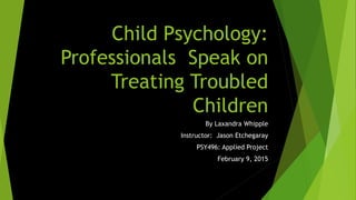 Child Psychology:
Professionals Speak on
Treating Troubled
Children
By Laxandra Whipple
Instructor: Jason Etchegaray
PSY496: Applied Project
February 9, 2015
 