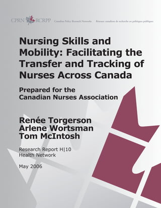 Nursing Skills and
Mobility: Facilitating the
Transfer and Tracking of
Nurses Across Canada
Prepared for the
Canadian Nurses Association
Renée Torgerson
Arlene Wortsman
Tom McIntosh
Research Report H|10
Health Network
May 2006
 