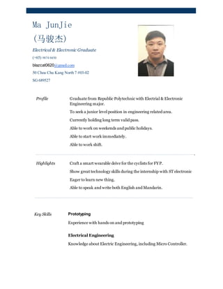 Ma JunJie
(马骏杰)
Electrical & Electronic Graduate
(+65) 9874 0450
blazcat0620@gmail.com
50 Choa Chu Kang North 7 #03-02
SG 689527
Profile Graduate from Republic Polytechnic with Electrial & Electronic
Engineering major.
To seek a junior level position in engineering related area.
Currently holding long term valid pass.
Able to work on weekends and public holidays.
Able to start work immediately.
Able to work shift.
.
Highlights Craft a smart wearable deive for the cyclists for FYP.
Show great technology skills during the internship with ST electronic
Eager to learn new thing.
Able to speak and write both English and Mandarin.
Key Skills Prototyping
Experience with hands on and prototyping
Electrical Engineering
Knowledge about Electric Engineering, including Micro Controller.
 