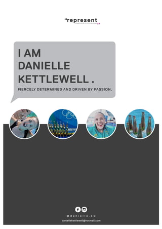representCOMMERCIALISE UR PERSONAL BRAND
@ d a n i e l l e . k w
daniellekettlewell@hotmail.com
I AM
DANIELLE
KETTLEWELL .
FIERCELY DETERMINED AND DRIVEN BY PASSION.
 