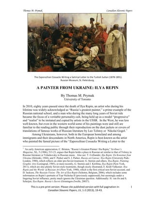 Thomas M. Prymak Canadian Slavonic Papers
This is a pre-print version. Please cite published version with full pagination in:
Canadian Slavonic Papers, LV, 1-2 (2013), 19-43.
1
The Zaporozhian Cossacks Writing a Satirical Letter to the Turkish Sultan (1878-1891).
Russian Museum, St. Petersburg.
A PAINTER FROM UKRAINE: ILYA REPIN
By Thomas M. Prymak
University of Toronto
In 2010, eighty years passed since the death of Ilya Repin, an artist who during his
lifetime was widely acknowledged as “Russia’s greatest painter,” a prime example of the
Russian national school, and a man who during the many long years of Soviet rule
became the focus of a veritable personality cult, being held up as a model “progressive”
and “realist” to be imitated and copied by artists in the USSR. In the West, he was less
well-known, but even in the western world some of his paintings were and still are
familiar to the reading public through their reproduction on the dust jackets or covers of
translations of famous works of Russian literature by Leo Tolstoy or Nikolai Gogol. 1
Among Ukrainians, however, both in the European homeland and among
immigrants and their descendants in North America, Repin is best-known as the artist
who painted the famed picture of the “Zaporozhian Cossacks Writing a Letter to the
1
An early American appreciation, C. Brinton, “Russia’s Greatest Painter: Ilia Repin,” Scribner’s
Magazine, XL, 5 (1906), 513-23, argues that Repin holds a place in Russian art similar to that of Tolstoy in
Russian literature or Tchaikovsky in Russian music. Also see: T. Colliander, Ilja Repin: En Konstnar fran
Ukraina (Helsinki, 1944), and F. Parker and S. J. Parker, Russia on Canvas: Ilya Repin (University Park-
London, 1980), which reflects an older pro-Soviet treatment; G. Sternin and others, Ilya Repin: Painting
Graphic Arts (Leningrad, 1985), or more recently, G. Sternin and J. Kirillina, Ilya Repin (New York,
2011), which are also plainly Soviet-style treatments, though nicely illustrated, E. Kridl Valkenier, Ilya
Repin and the World of Russian Art (New York, 1990), which is the first critical non-Soviet account, and
D. Jackson, The Russian Vision: The Art of Ilya Repin (Schoten, Belgium, 2006), which includes some
information on Repin’s portraits of Tsar Nicholas II (previously suppressed), but seemingly under a
lingering Soviet influence, pretty much ignores the Ukrainian question. Additionally: H. van Os and S.
Scheijen, Ilya Repin: Russia’s Secret (Groningen-Zwolle, 2003?).
 
