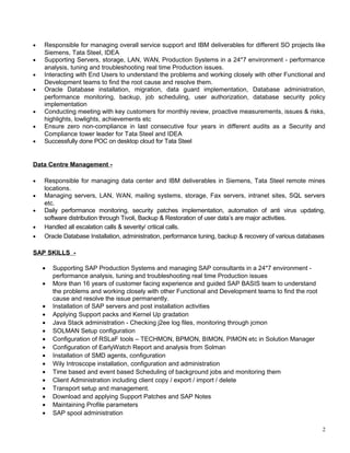 ? Responsible for managing overall service support and IBM deliverables for different SO projects like
Siemens, Tata Steel, IDEA
? Supporting Servers, storage, LAN, WAN, Production Systems in a 24*7 environment - performance
analysis, tuning and troubleshooting real time Production issues.
? Interacting with End Users to understand the problems and working closely with other Functional and
Development teams to find the root cause and resolve them.
? Oracle Database installation, migration, data guard implementation, Database administration,
performance monitoring, backup, job scheduling, user authorization, database security policy
implementation
? Conducting meeting with key customers for monthly review, proactive measurements, issues & risks,
highlights, lowlights, achievements etc
? Ensure zero non-compliance in last consecutive four years in different audits as a Security and
Compliance tower leader for Tata Steel and IDEA
? Successfully done POC on desktop cloud for Tata Steel
Data Centre Management -
? Responsible for managing data center and IBM deliverables in Siemens, Tata Steel remote mines
locations.
? Managing servers, LAN, WAN, mailing systems, storage, Fax servers, intranet sites, SQL servers
etc.
? Daily performance monitoring, security patches implementation, automation of anti virus updating,
software distribution through Tivoli, Backup & Restoration of user datas are major activities.
? Handled all escalation calls & severity/ critical calls.
? Oracle Database Installation, administration, performance tuning, backup & recovery of various databases
SAP SKILLS -
? Supporting SAP Production Systems and managing SAP consultants in a 24*7 environment -
performance analysis, tuning and troubleshooting real time Production issues
? More than 16 years of customer facing experience and guided SAP BASIS team to understand
the problems and working closely with other Functional and Development teams to find the root
cause and resolve the issue permanently.
? Installation of SAP servers and post installation activities
? Applying Support packs and Kernel Up gradation
? Java Stack administration - Checking j2ee log files, monitoring through jcmon
? SOLMAN Setup configuration
? Configuration of RSLaF tools C TECHMON, BPMON, BIMON, PIMON etc in Solution Manager
? Configuration of EarlyWatch Report and analysis from Solman
? Installation of SMD agents, configuration
? Wily Introscope installation, configuration and administration
? Time based and event based Scheduling of background jobs and monitoring them
? Client Administration including client copy / export / import / delete
? Transport setup and management.
? Download and applying Support Patches and SAP Notes
? Maintaining Profile parameters
? SAP spool administration
2
 