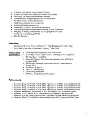 ? Analyzing short dumps, system logs and Traces
? Transports in ABAP and Java Environments (Using SDM)
? Performing Pre & Post System Refresh activities
? Core Knowledge and strong experience as Oracle DBA
? PO Administration and troubleshooting
? NWDI track installation and configuration
? Installing WebAS Java as add-on
? Worked with Configtool and Visual Administrator
? User Management like User Creation, deletion of user, users locks
? Analyzing of missing authorizations and assigning Roles to users
? Profile maintenance through PFCG
? CUA Configuration
Education:
? Bachelors in Science (Hons. In Chemistry) - 1992, Bhagalpur University, India,
? M.Sc(IT) from Karnataka State Open University - 2004, India
Professional
qualifications
? GNIIT (System Management) from NIIT in 1996
? Oracle 10G database administration workshop course completed
? ITIL Foundation v3 certified.
? Advanced Windows 2000 server administration from NIIT online
Limited in 2001
? IBM Certified Associate System Administrator Lotus Notes and
Domino 6/6.5
? SAP BASIS & Security
? SAP C PO administration
? SAP training in SOLMAN
? SAP Hana Installations and Operations
Achievements :
1. Received Deep skill Award in 2016 Q3 for high demand and IBM designated critical skill.
2. Received Deep skill Award in 2016 Q2 for high demand and IBM designated critical skill.
3. Received Deep skill Award in 2016 Q1 for high demand and IBM designated critical skill.
4. Received Deep skill Award in 2015 Q4 for high demand and IBM designated critical skill.
5. Received Managers Choice Award in 2015 two times for GSC Automation project
6. Received ITD STAR PIN in 2010 for demonstrating leadership and IBM values.
7. Received ASPIRE award from customer TataSteel in 2010 for HR landscape upgrade
8. Received BRAVO in 2008 for excellent contributions in CRP deployment in Tata Steel
3
 
