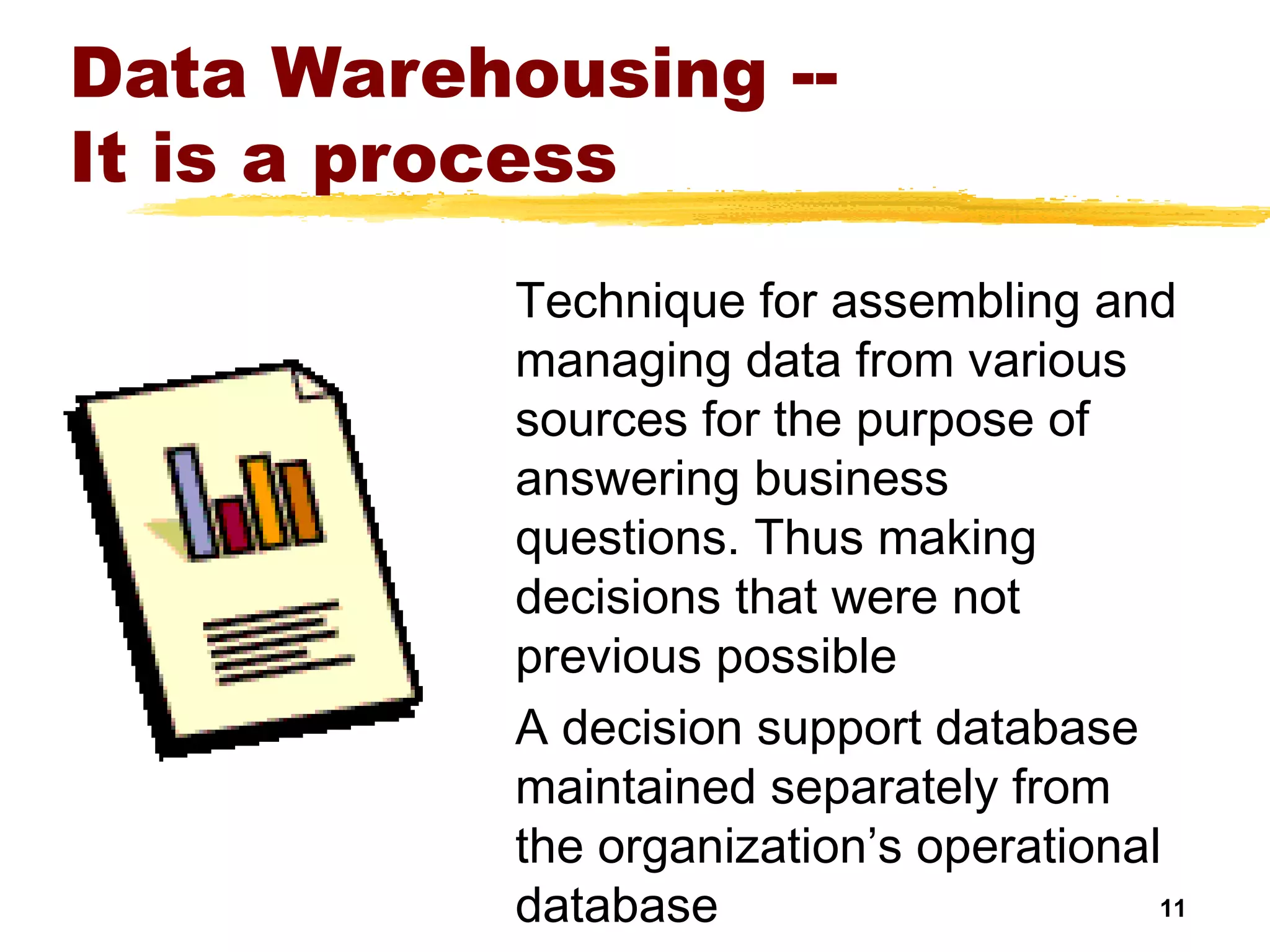 11
Data Warehousing --
It is a process
Technique for assembling and
managing data from various
sources for the purpose of
answering business
questions. Thus making
decisions that were not
previous possible
A decision support database
maintained separately from
the organization’s operational
database
 
