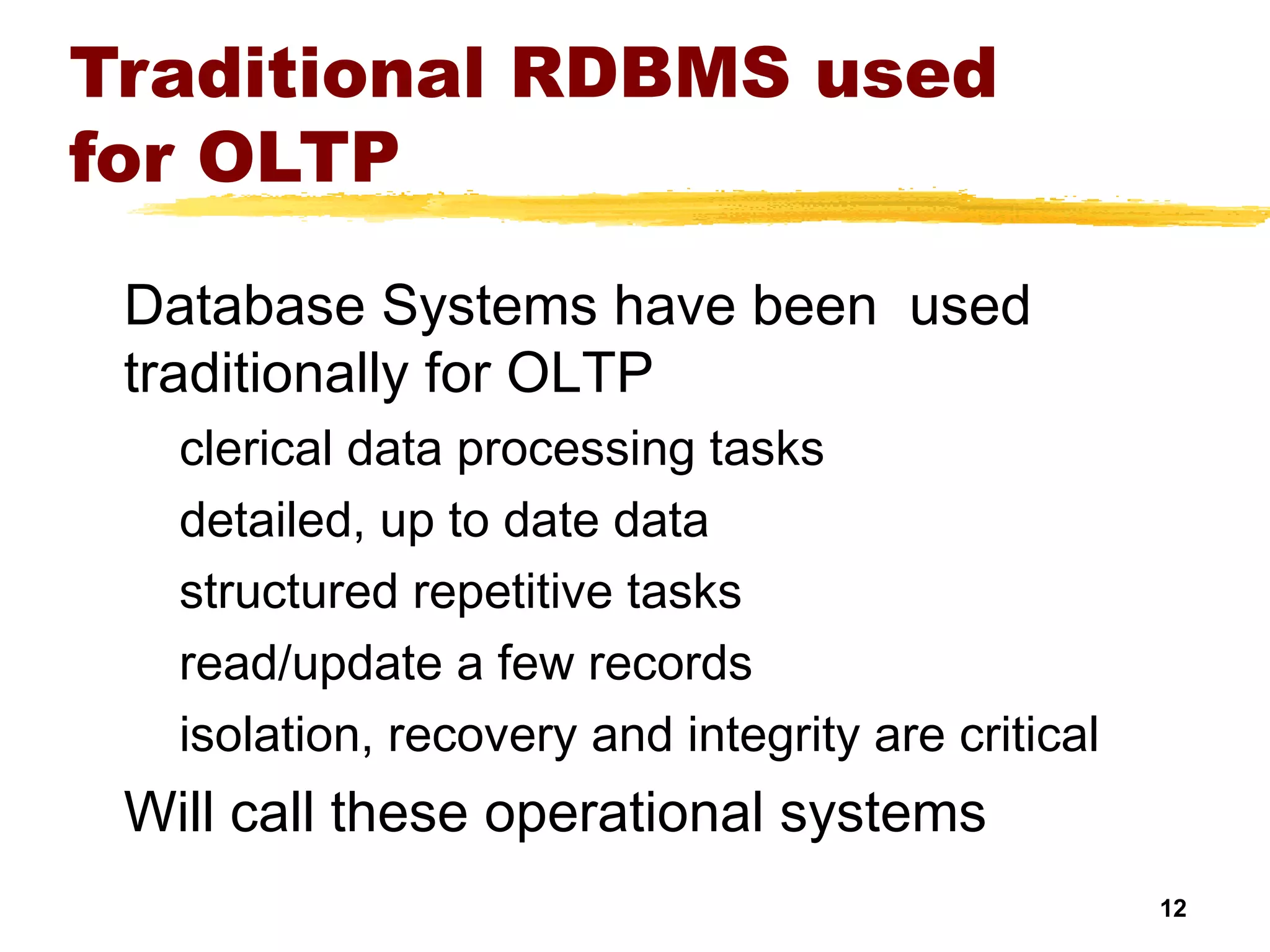 12
Traditional RDBMS used
for OLTP
Database Systems have been used
traditionally for OLTP
clerical data processing tasks
detailed, up to date data
structured repetitive tasks
read/update a few records
isolation, recovery and integrity are critical
Will call these operational systems
 