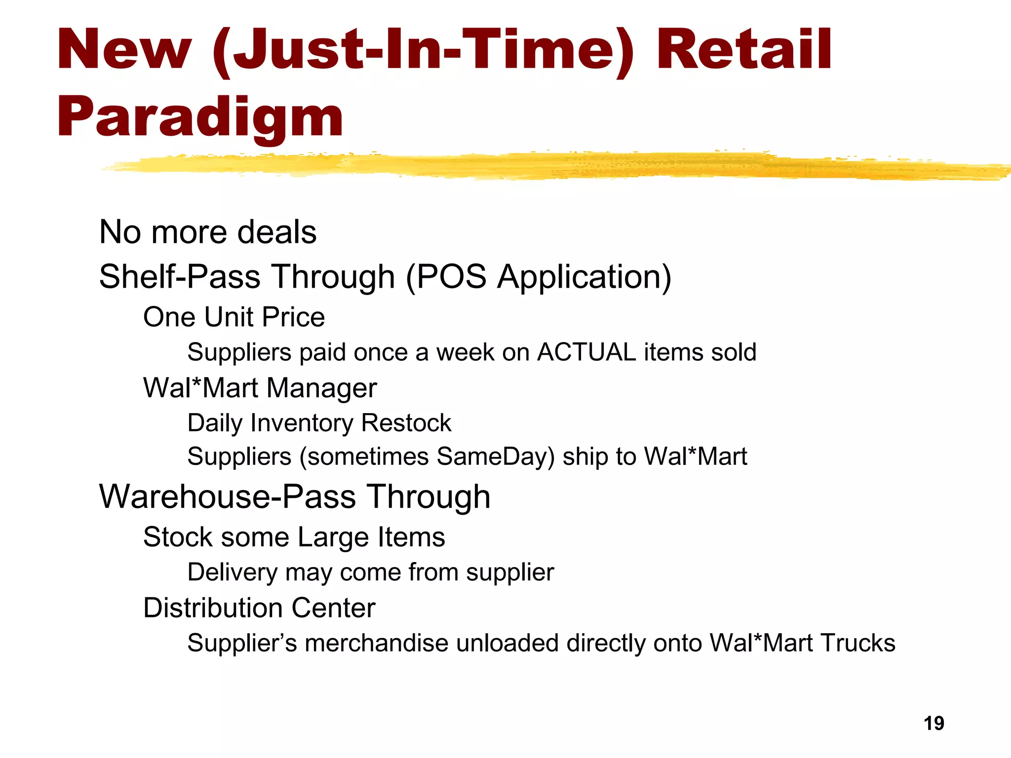 19
New (Just-In-Time) Retail
Paradigm
No more deals
Shelf-Pass Through (POS Application)
One Unit Price
Suppliers paid once a week on ACTUAL items sold
Wal*Mart Manager
Daily Inventory Restock
Suppliers (sometimes SameDay) ship to Wal*Mart
Warehouse-Pass Through
Stock some Large Items
Delivery may come from supplier
Distribution Center
Supplier’s merchandise unloaded directly onto Wal*Mart Trucks
 
