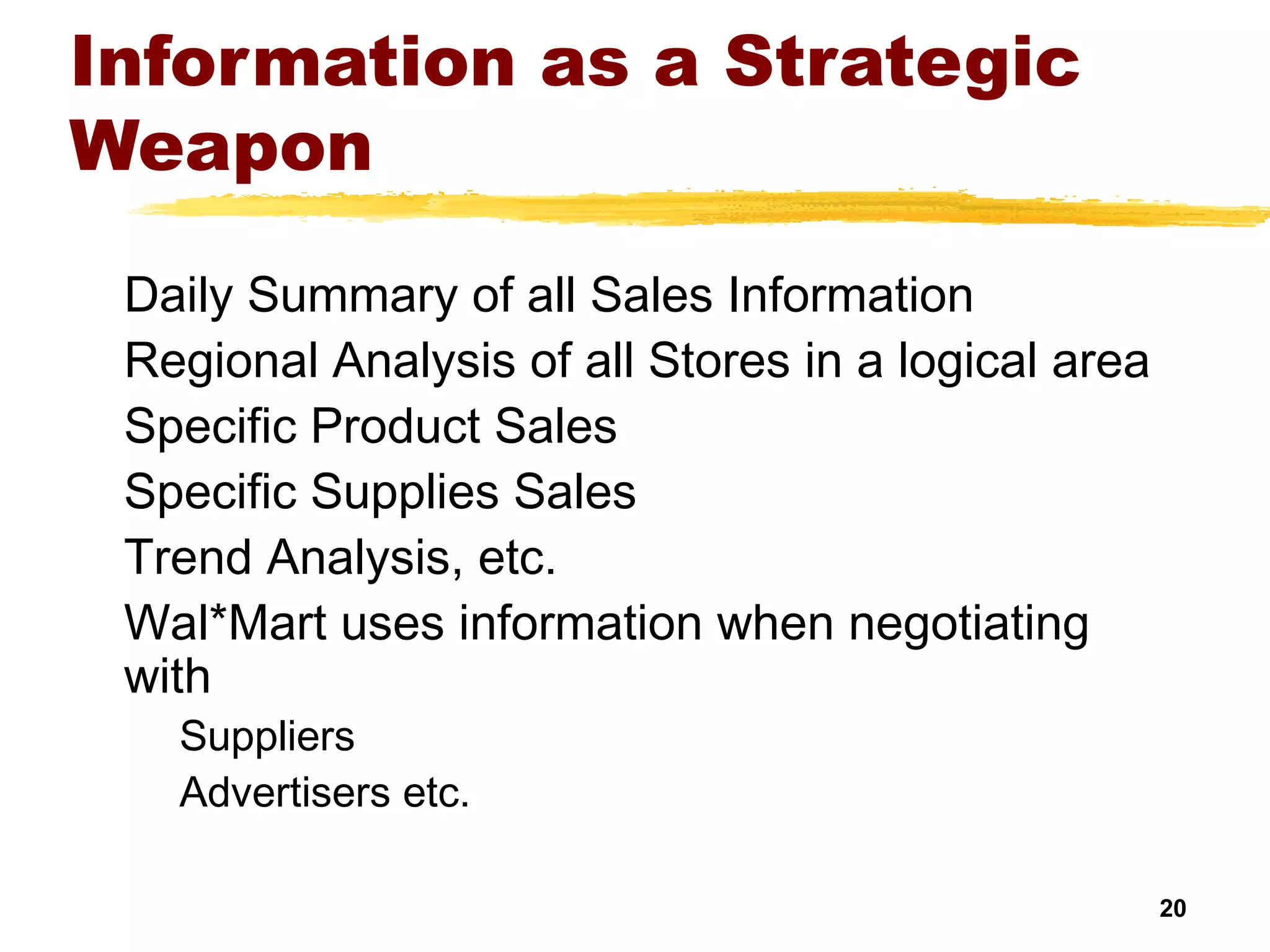 20
Information as a Strategic
Weapon
Daily Summary of all Sales Information
Regional Analysis of all Stores in a logical area
Specific Product Sales
Specific Supplies Sales
Trend Analysis, etc.
Wal*Mart uses information when negotiating
with
Suppliers
Advertisers etc.
 