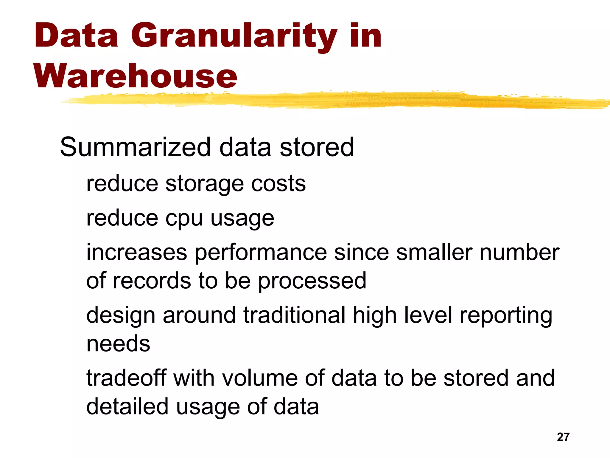 27
Data Granularity in
Warehouse
Summarized data stored
reduce storage costs
reduce cpu usage
increases performance since smaller number
of records to be processed
design around traditional high level reporting
needs
tradeoff with volume of data to be stored and
detailed usage of data
 
