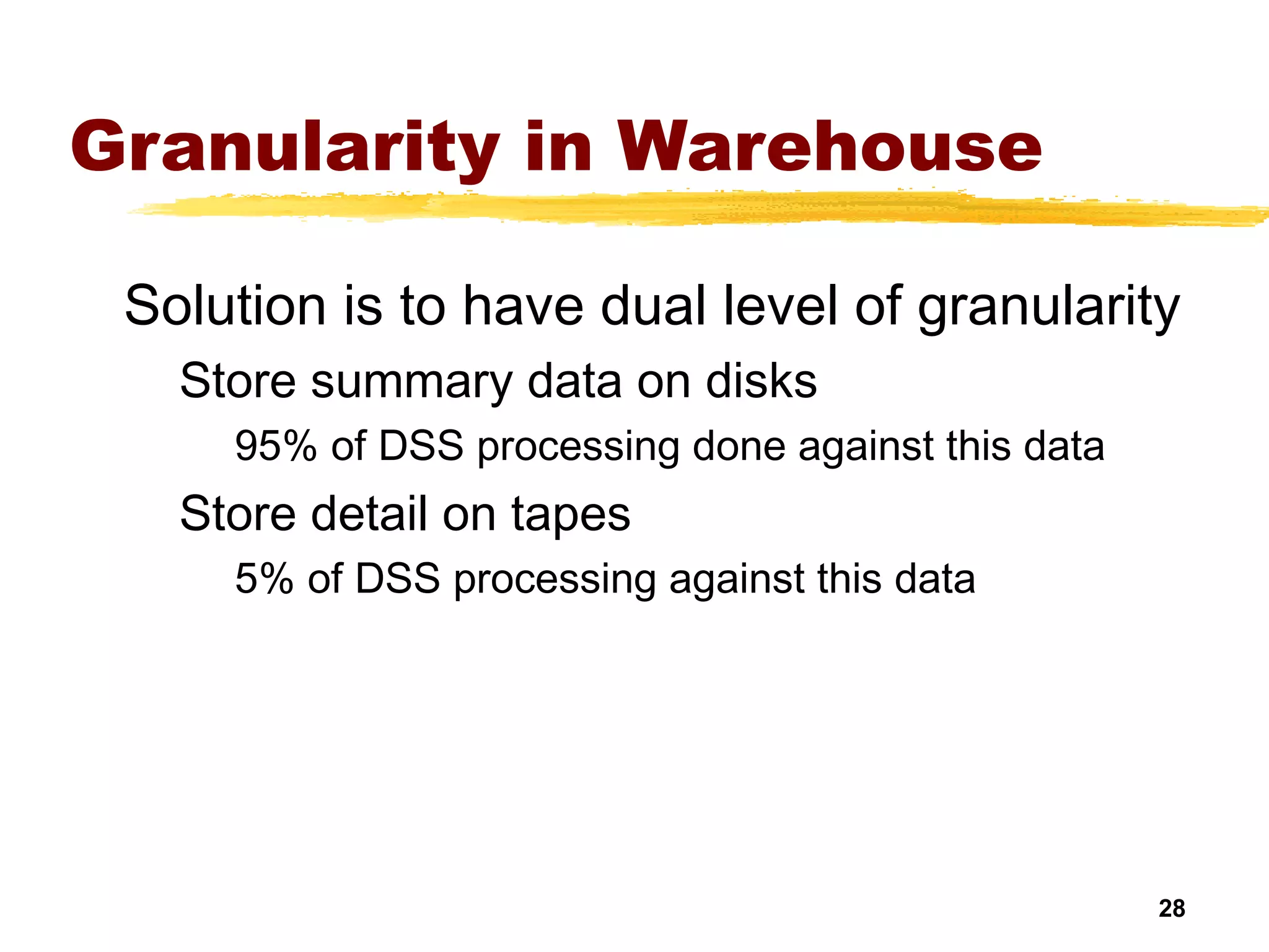 28
Granularity in Warehouse
Solution is to have dual level of granularity
Store summary data on disks
95% of DSS processing done against this data
Store detail on tapes
5% of DSS processing against this data
 