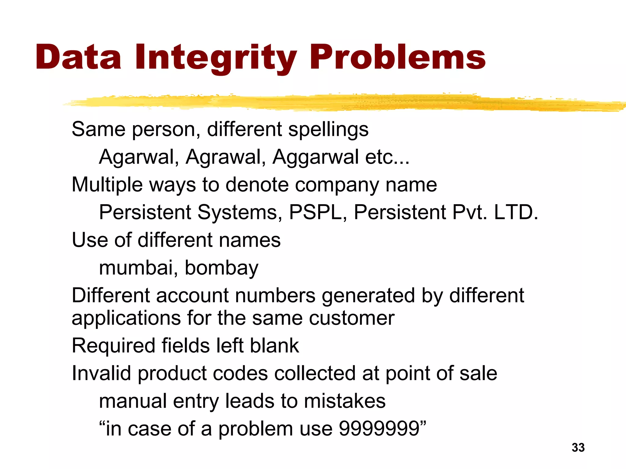 33
Data Integrity Problems
Same person, different spellings
Agarwal, Agrawal, Aggarwal etc...
Multiple ways to denote company name
Persistent Systems, PSPL, Persistent Pvt. LTD.
Use of different names
mumbai, bombay
Different account numbers generated by different
applications for the same customer
Required fields left blank
Invalid product codes collected at point of sale
manual entry leads to mistakes
“in case of a problem use 9999999”
 