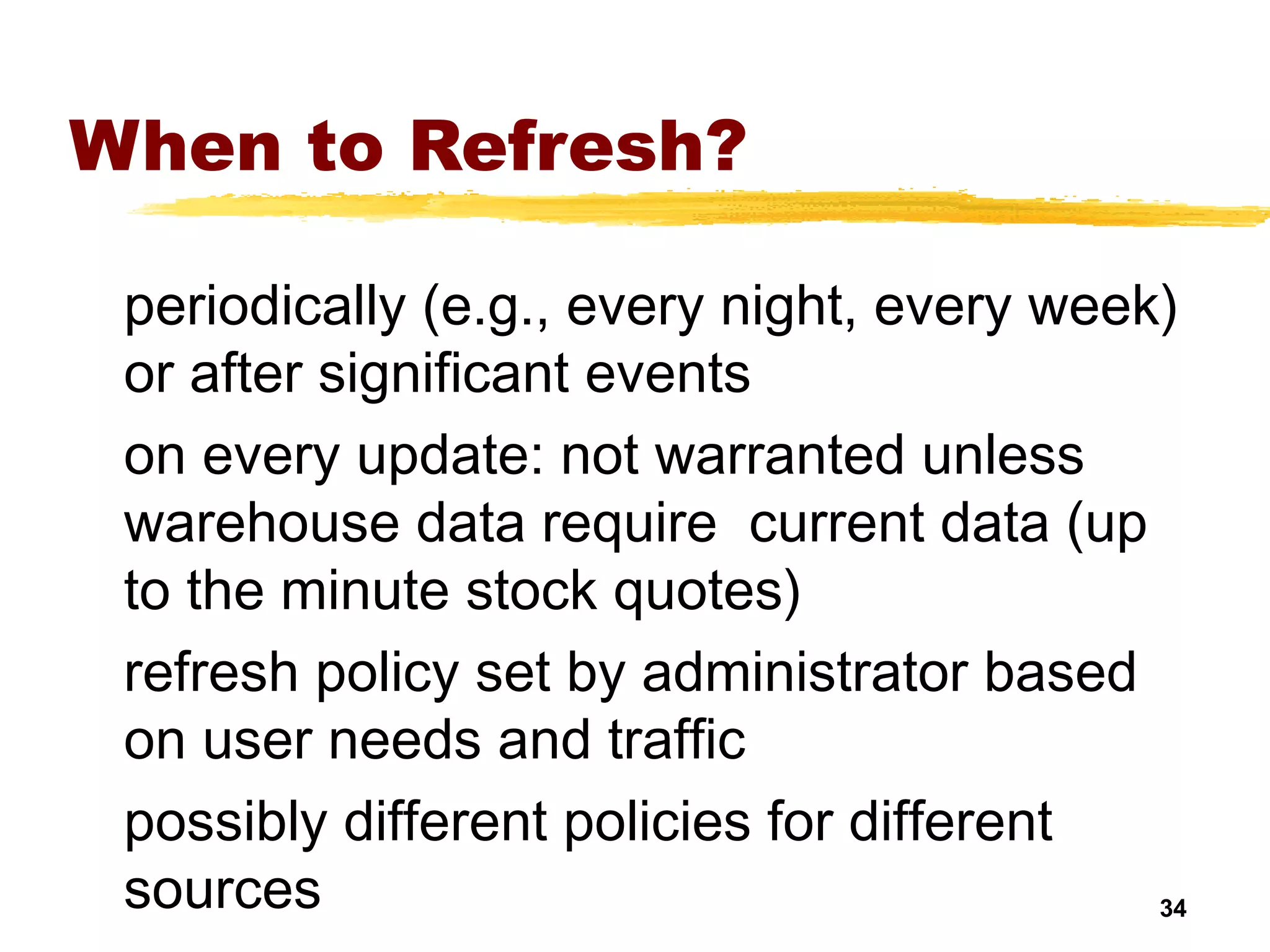 34
When to Refresh?
periodically (e.g., every night, every week)
or after significant events
on every update: not warranted unless
warehouse data require current data (up
to the minute stock quotes)
refresh policy set by administrator based
on user needs and traffic
possibly different policies for different
sources
 