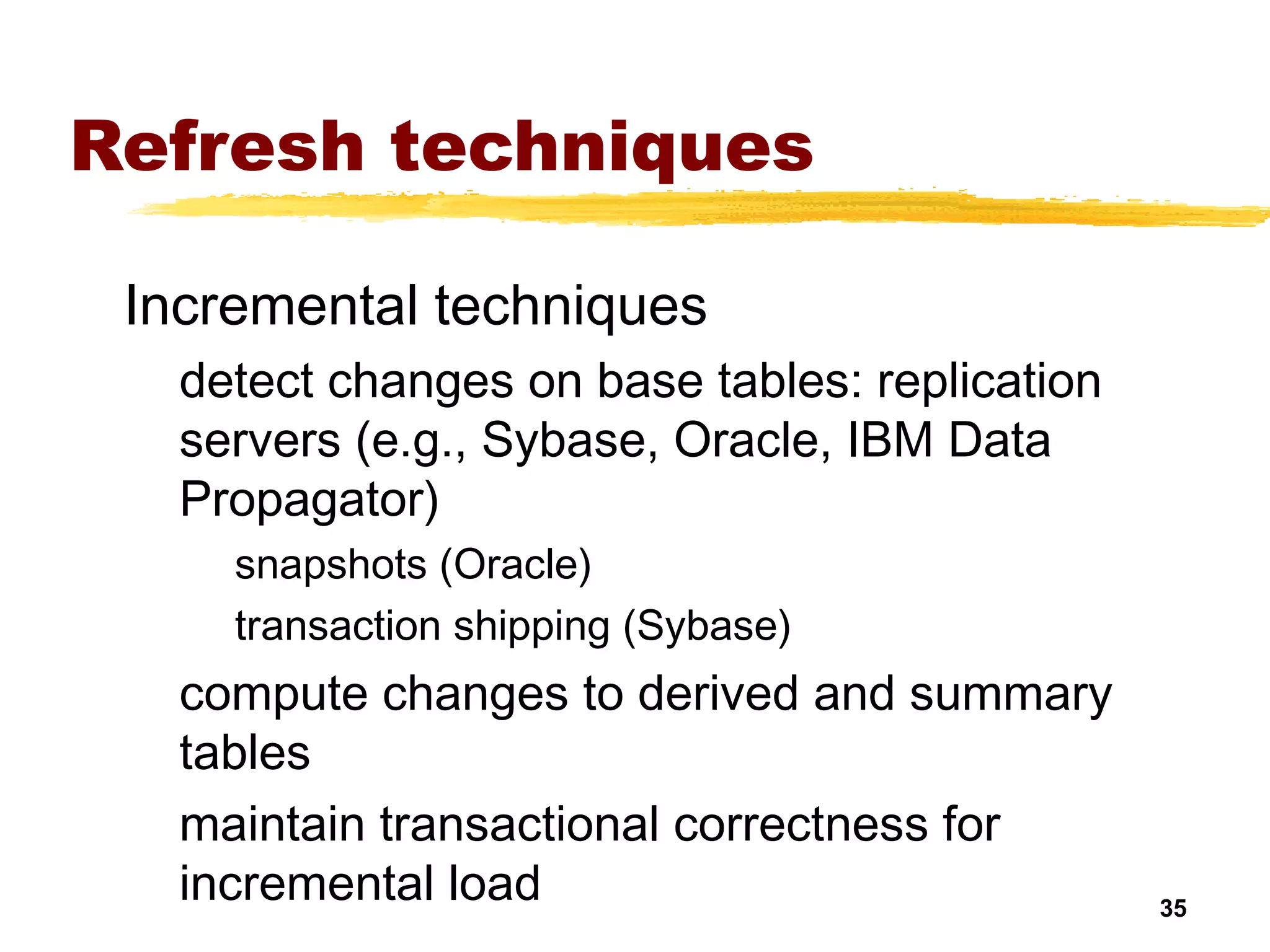 35
Refresh techniques
Incremental techniques
detect changes on base tables: replication
servers (e.g., Sybase, Oracle, IBM Data
Propagator)
snapshots (Oracle)
transaction shipping (Sybase)
compute changes to derived and summary
tables
maintain transactional correctness for
incremental load
 