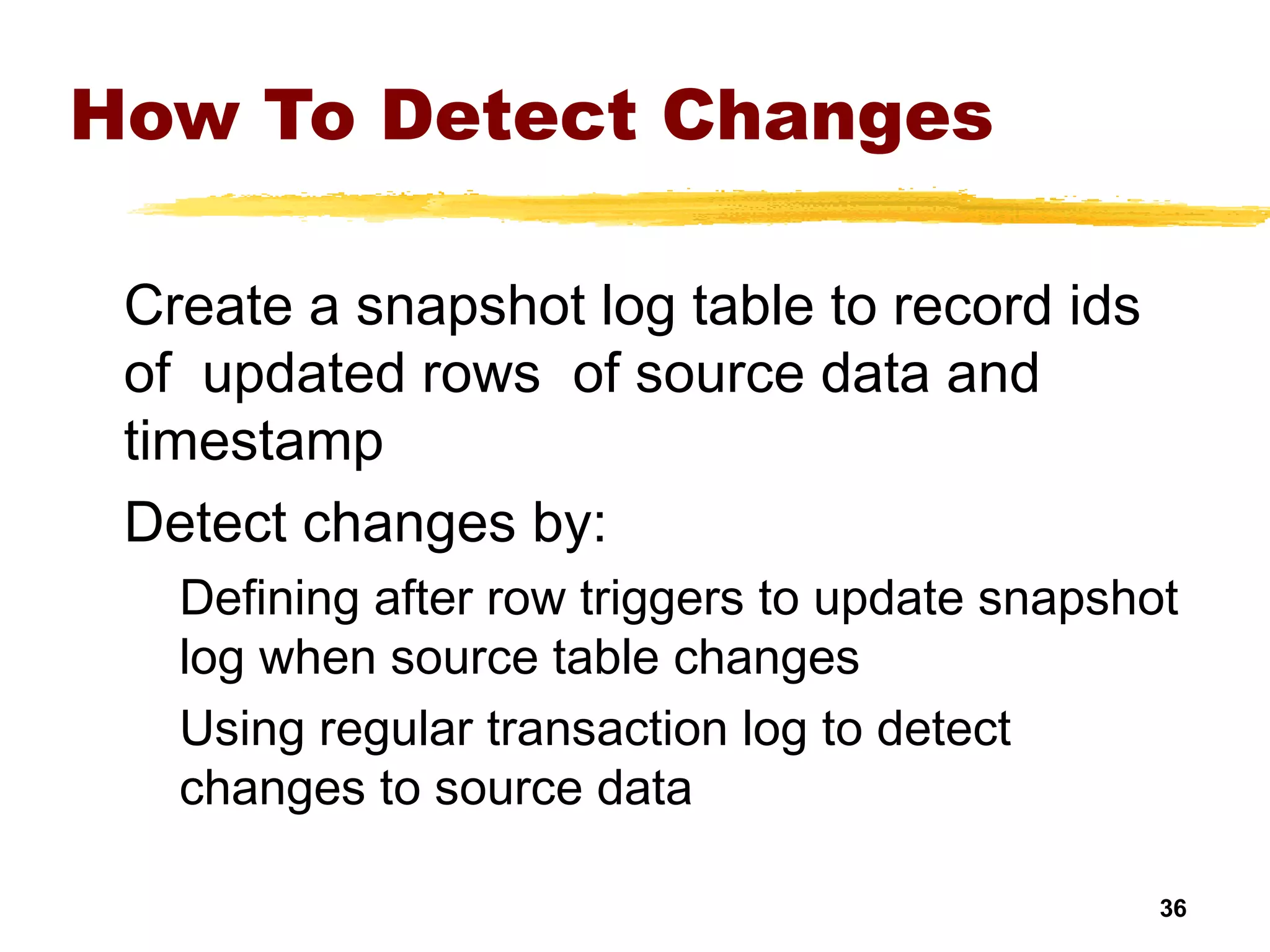 36
How To Detect Changes
Create a snapshot log table to record ids
of updated rows of source data and
timestamp
Detect changes by:
Defining after row triggers to update snapshot
log when source table changes
Using regular transaction log to detect
changes to source data
 