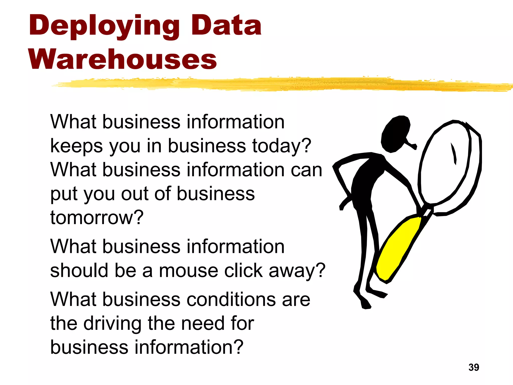 39
Deploying Data
Warehouses
What business information
keeps you in business today?
What business information can
put you out of business
tomorrow?
What business information
should be a mouse click away?
What business conditions are
the driving the need for
business information?
 