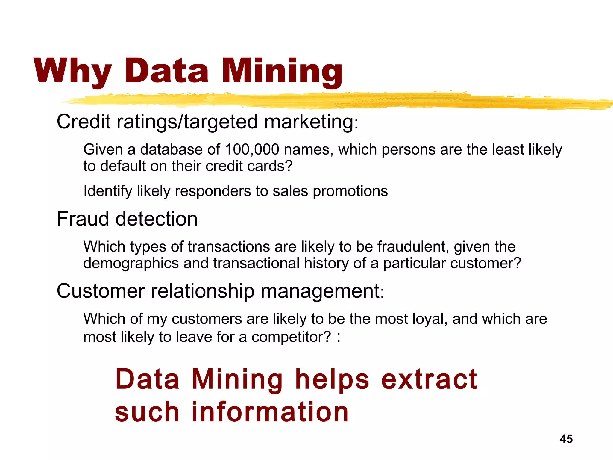 45
Why Data Mining
Credit ratings/targeted marketing:
Given a database of 100,000 names, which persons are the least likely
to default on their credit cards?
Identify likely responders to sales promotions
Fraud detection
Which types of transactions are likely to be fraudulent, given the
demographics and transactional history of a particular customer?
Customer relationship management:
Which of my customers are likely to be the most loyal, and which are
most likely to leave for a competitor? :
Data Mining helps extract
such information
 