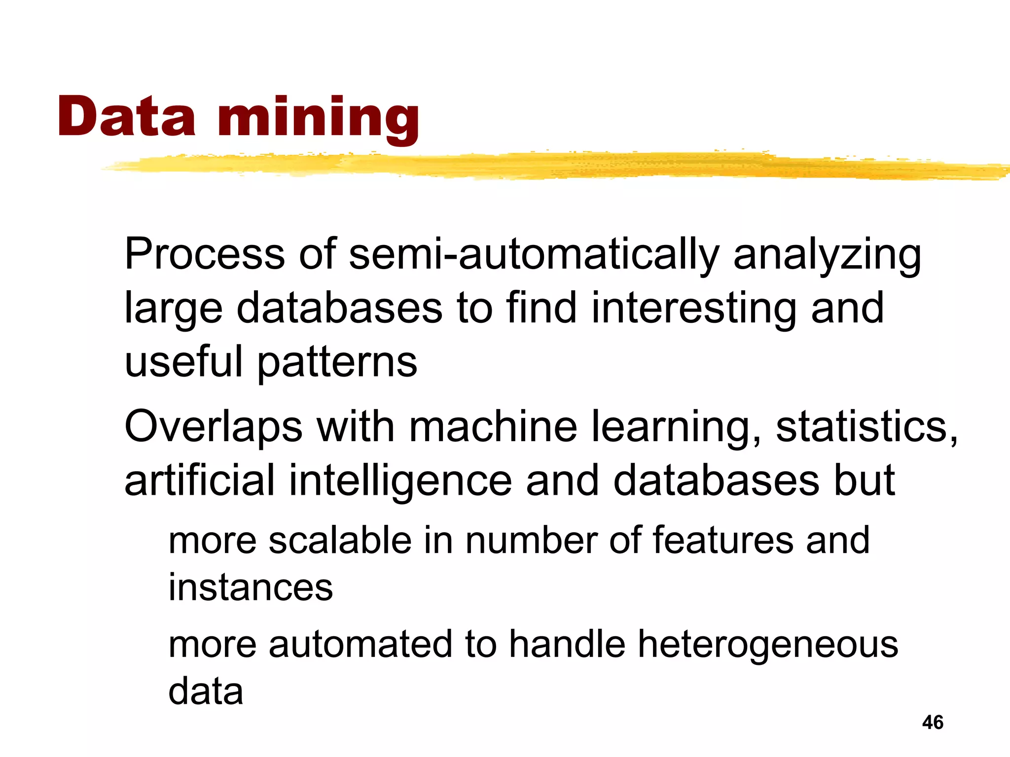 46
Data mining
Process of semi-automatically analyzing
large databases to find interesting and
useful patterns
Overlaps with machine learning, statistics,
artificial intelligence and databases but
more scalable in number of features and
instances
more automated to handle heterogeneous
data
 