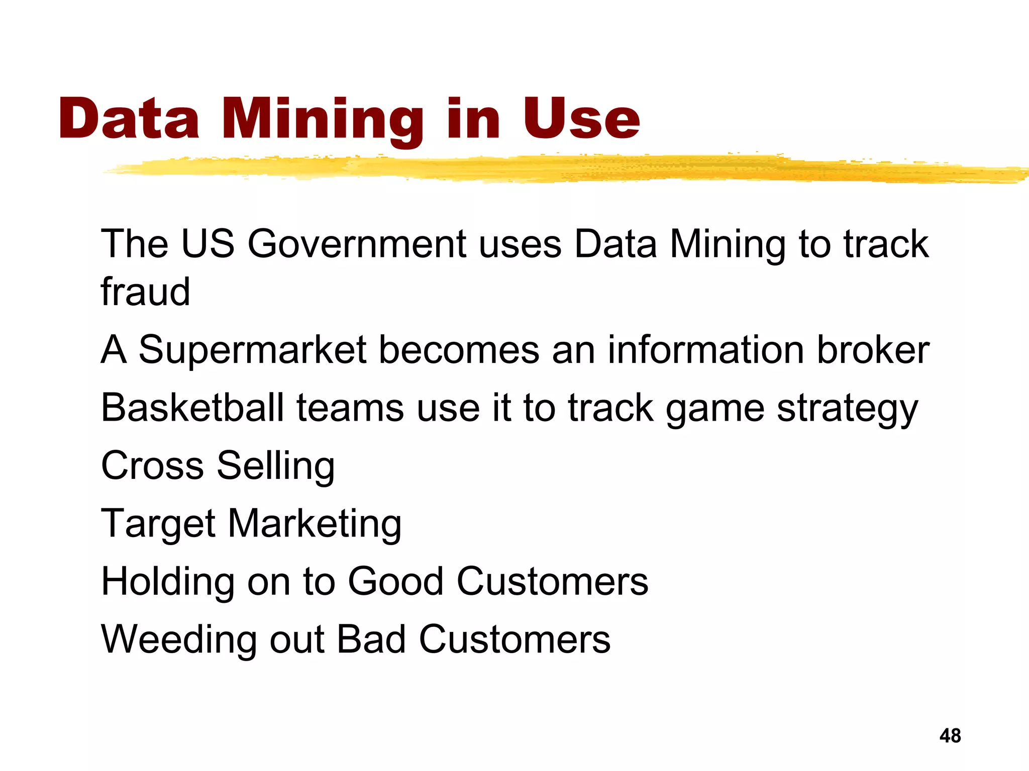 48
Data Mining in Use
The US Government uses Data Mining to track
fraud
A Supermarket becomes an information broker
Basketball teams use it to track game strategy
Cross Selling
Target Marketing
Holding on to Good Customers
Weeding out Bad Customers
 