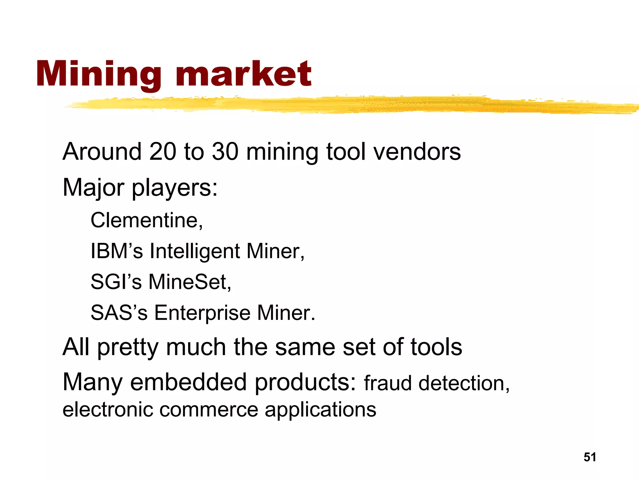 51
Mining market
Around 20 to 30 mining tool vendors
Major players:
Clementine,
IBM’s Intelligent Miner,
SGI’s MineSet,
SAS’s Enterprise Miner.
All pretty much the same set of tools
Many embedded products: fraud detection,
electronic commerce applications
 
